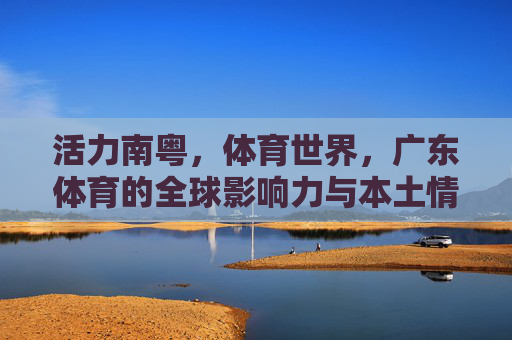 活力南粤，体育世界，广东体育的全球影响力与本土情怀