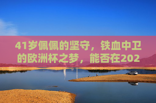 41岁佩佩的坚守，铁血中卫的欧洲杯之梦，能否在2024照进现实？