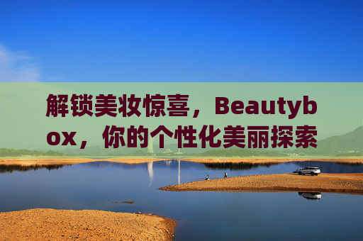 解锁美妆惊喜,Beautybox,你的个性化美丽探索之旅 解锁美妆惊喜,Beautybox,你的个性化美丽探索之旅