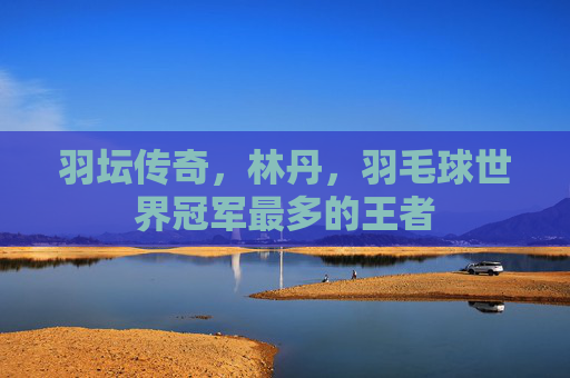 羽坛传奇，林丹，羽毛球世界冠军最多的王者