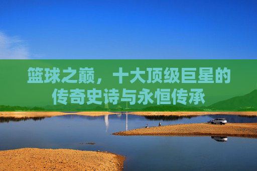 篮球之巅，十大顶级巨星的传奇史诗与永恒传承