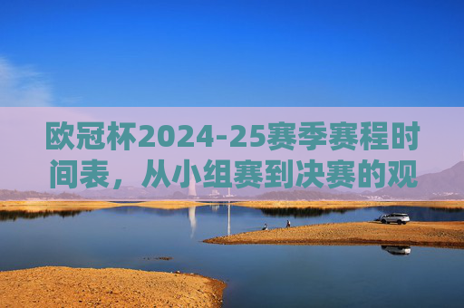 欧冠杯2024-25赛季赛程时间表，从小组赛到决赛的观赛全攻略