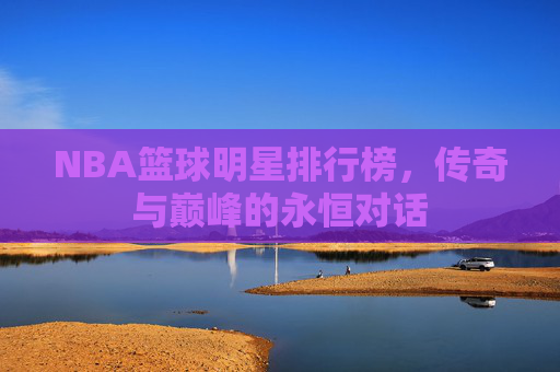 NBA篮球明星排行榜,传奇与巅峰的永恒对话 NBA篮球明星排行榜,传奇与巅峰的永恒对话