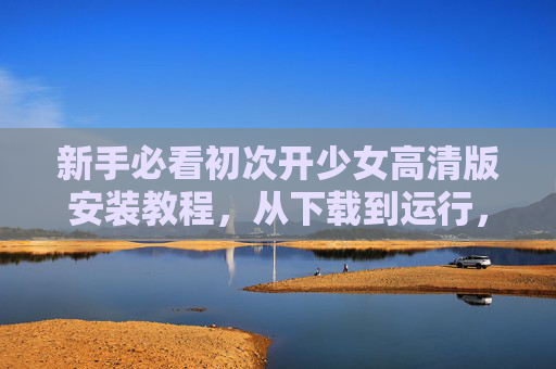 新手必看初次开少女高清版安装教程,从下载到运行,一步到位! 新手必看初次开少女高清版安装教程,从下载到运行,一步到位!