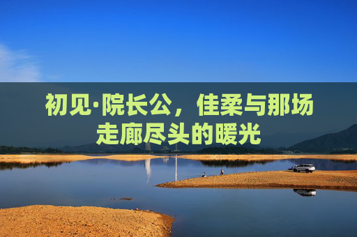 初见·院长公,佳柔与那场走廊尽头的暖光 初见·院长公,佳柔与那场走廊尽头的暖光