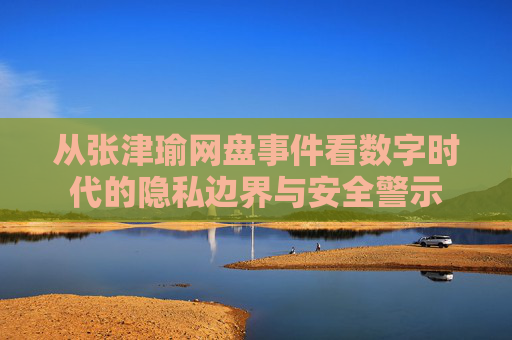 从张津瑜网盘事件看数字时代的隐私边界与安全警示