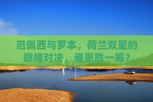 范佩西与罗本，荷兰双星的巅峰对决，谁更胜一筹？
