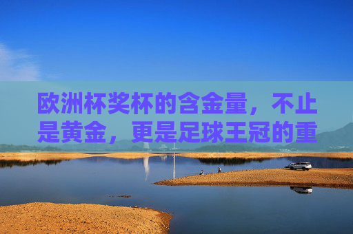 欧洲杯奖杯的含金量，不止是黄金，更是足球王冠的重量