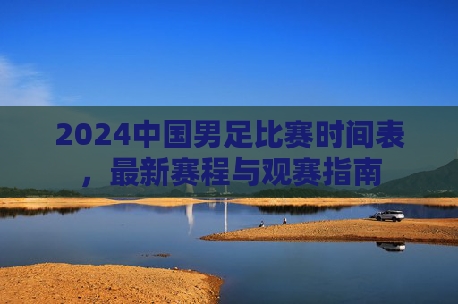 2024中国男足比赛时间表，最新赛程与观赛指南