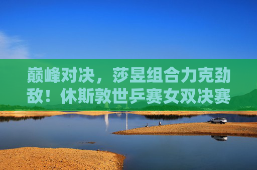 巅峰对决,莎昱组合力克劲敌!休斯敦世乒赛女双决赛铸就新传奇 巅峰对决,莎昱组合力克劲敌!休斯敦世乒赛女双决赛铸就新传奇