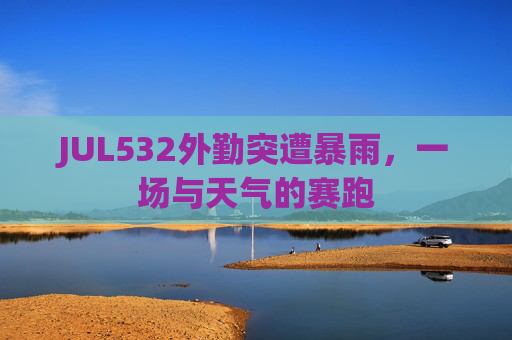 JUL532外勤突遭暴雨，一场与天气的赛跑