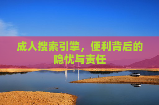 成人搜索引擎,便利背后的隐忧与责任 成人搜索引擎,便利背后的隐忧与责任
