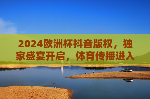 2024欧洲杯抖音版权,独家盛宴开启,体育传播进入短视频新纪元 2024欧洲杯抖音版权,独家盛宴开启,体育传播进入短视频新纪元