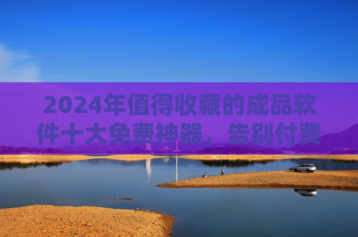 2024年值得收藏的成品软件十大免费神器，告别付费，高效办公/生活