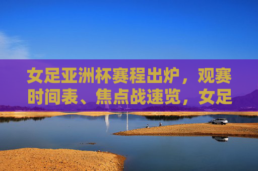 女足亚洲杯赛程出炉，观赛时间表、焦点战速览，女足盛宴即将开启