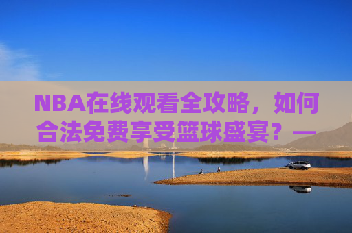 NBA在线观看全攻略，如何合法免费享受篮球盛宴？——警惕9.1免费版网站的陷阱