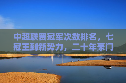中超联赛冠军次数排名,七冠王到新势力,二十年豪门争霸史 中超联赛冠军次数排名,七冠王到新势力,二十年豪门争霸史