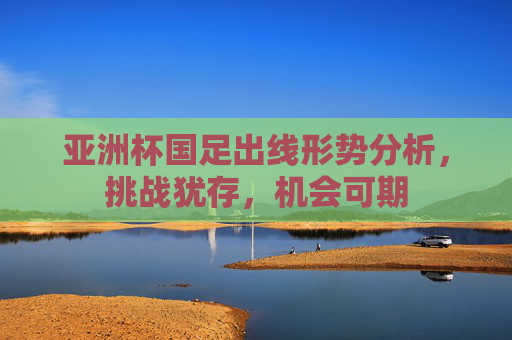 亚洲杯国足出线形势分析,挑战犹存,机会可期 亚洲杯国足出线形势分析,挑战犹存,机会可期