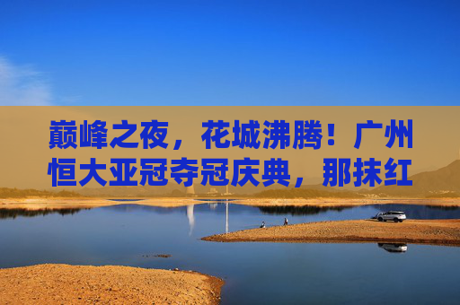 巅峰之夜,花城沸腾!广州恒大亚冠夺冠庆典,那抹红色,照亮亚洲足坛 巅峰之夜,花城沸腾!广州恒大亚冠夺冠庆典,那抹红色,照亮亚洲足坛