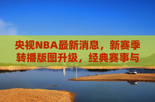 央视NBA最新消息，新赛季转播版图升级，经典赛事与新星故事双线并进