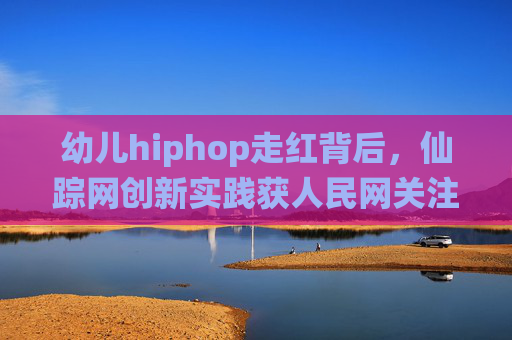 幼儿hiphop走红背后,仙踪网创新实践获人民网关注 幼儿hiphop走红背后,仙踪网创新实践获人民网关注