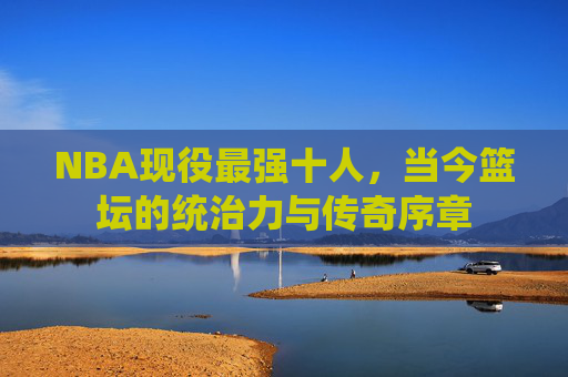 NBA现役最强十人,当今篮坛的统治力与传奇序章 NBA现役最强十人,当今篮坛的统治力与传奇序章