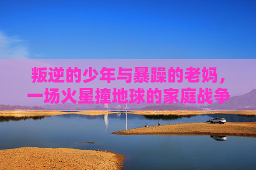 叛逆的少年与暴躁的老妈,一场火星撞地球的家庭战争 叛逆的少年与暴躁的老妈,一场火星撞地球的家庭战争