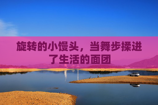 旋转的小馒头,当舞步揉进了生活的面团 旋转的小馒头,当舞步揉进了生活的面团