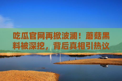 吃瓜官网再掀波澜!蘑菇黑料被深挖,背后真相引热议 吃瓜官网再掀波澜!蘑菇黑料被深挖,背后真相引热议