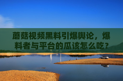 蘑菇视频黑料引爆舆论，爆料者与平台的瓜该怎么吃？