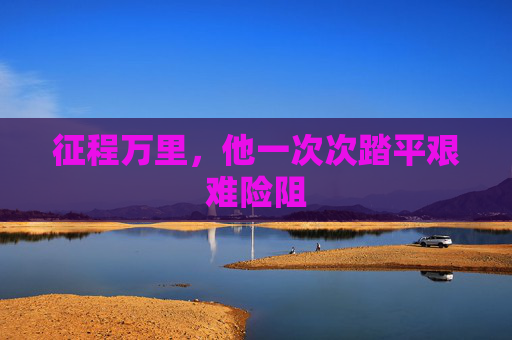 征程万里,他一次次踏平艰难险阻 征程万里,他一次次踏平艰难险阻