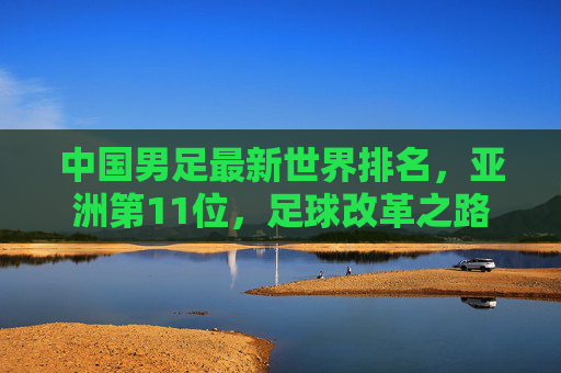 中国男足最新世界排名,亚洲第11位,足球改革之路任重道远 中国男足最新世界排名,亚洲第11位,足球改革之路任重道远