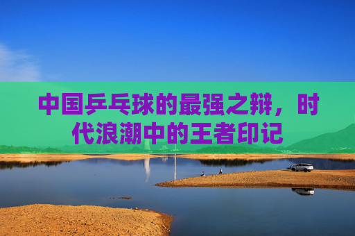 中国乒乓球的最强之辩,时代浪潮中的王者印记 中国乒乓球的最强之辩,时代浪潮中的王者印记