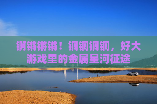 锕锵锵锵！铜铜铜铜，好大游戏里的金属星河征途
