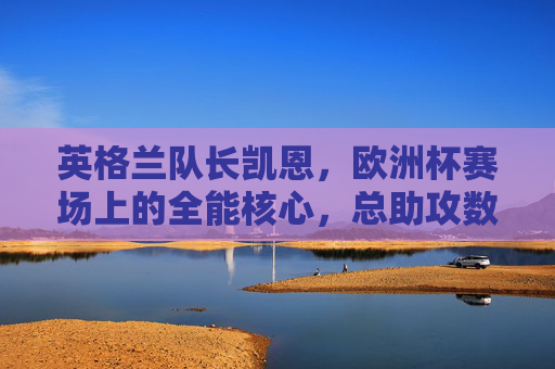 英格兰队长凯恩,欧洲杯赛场上的全能核心,总助攻数解析 英格兰队长凯恩,欧洲杯赛场上的全能核心,总助攻数解析