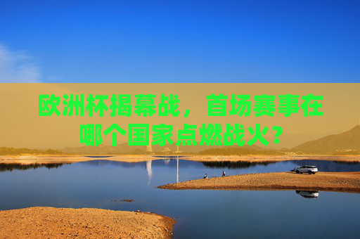 欧洲杯揭幕战，首场赛事在哪个国家点燃战火？