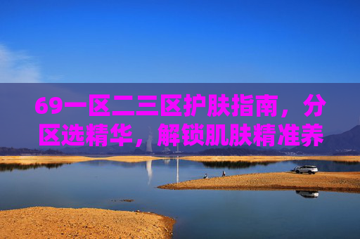 69一区二三区护肤指南，分区选精华，解锁肌肤精准养护方案
