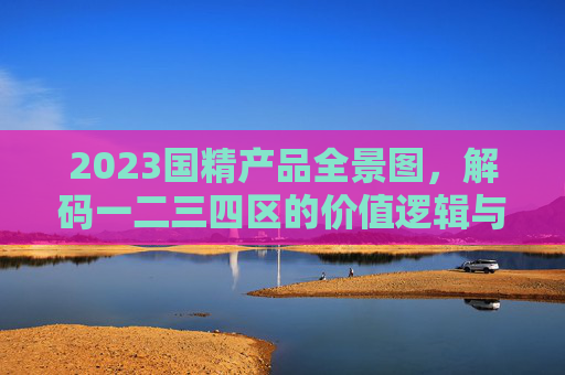 2023国精产品全景图,解码一二三四区的价值逻辑与未来趋势 2023国精产品全景图,解码一二三四区的价值逻辑与未来趋势