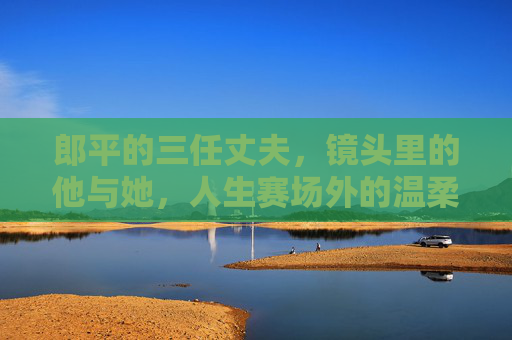郎平的三任丈夫,镜头里的他与她,人生赛场外的温柔与遗憾 郎平的三任丈夫,镜头里的他与她,人生赛场外的温柔与遗憾