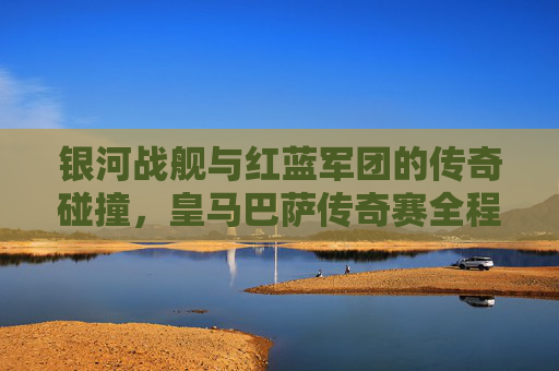 银河战舰与红蓝军团的传奇碰撞,皇马巴萨传奇赛全程回顾 银河战舰与红蓝军团的传奇碰撞,皇马巴萨传奇赛全程回顾