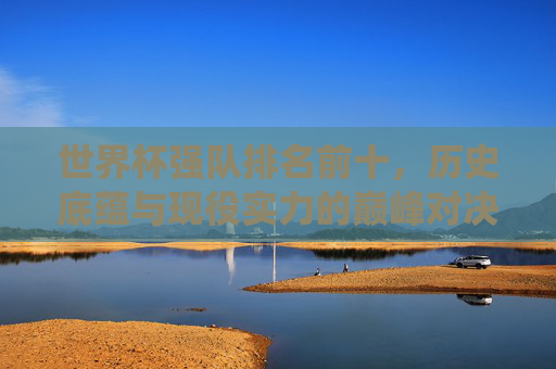 世界杯强队排名前十，历史底蕴与现役实力的巅峰对决