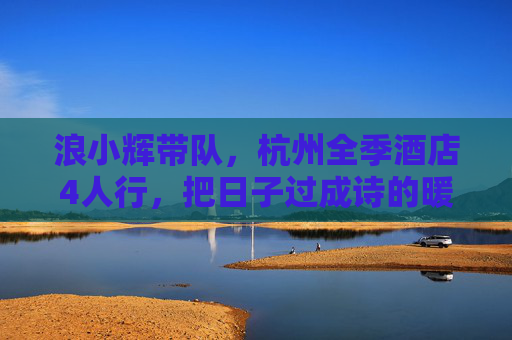 浪小辉带队,杭州全季酒店4人行,把日子过成诗的暖冬小聚 浪小辉带队,杭州全季酒店4人行,把日子过成诗的暖冬小聚