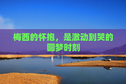梅西的怀抱,是激动到哭的圆梦时刻 梅西的怀抱,是激动到哭的圆梦时刻