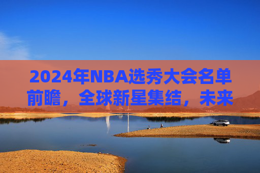2024年NBA选秀大会名单前瞻,全球新星集结,未来从这里启航 2024年NBA选秀大会名单前瞻,全球新星集结,未来从这里启航