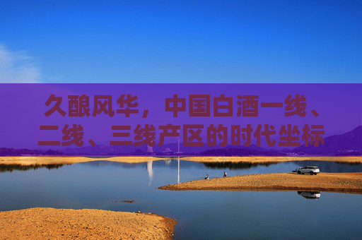 久酿风华,中国白酒一线、二线、三线产区的时代坐标 久酿风华,中国白酒一线、二线、三线产区的时代坐标