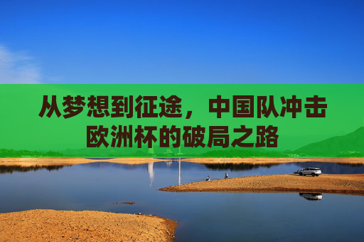 从梦想到征途,中国队冲击欧洲杯的破局之路 从梦想到征途,中国队冲击欧洲杯的破局之路