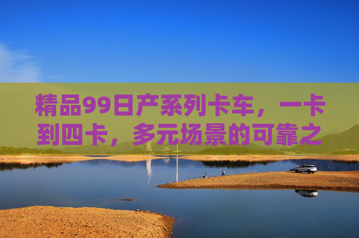 精品99日产系列卡车，一卡到四卡，多元场景的可靠之选