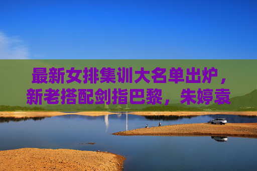最新女排集训大名单出炉，新老搭配剑指巴黎，朱婷袁心玥领衔冲击目标