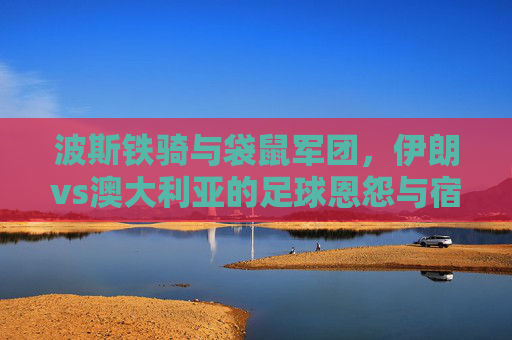 波斯铁骑与袋鼠军团，伊朗vs澳大利亚的足球恩怨与宿命对决