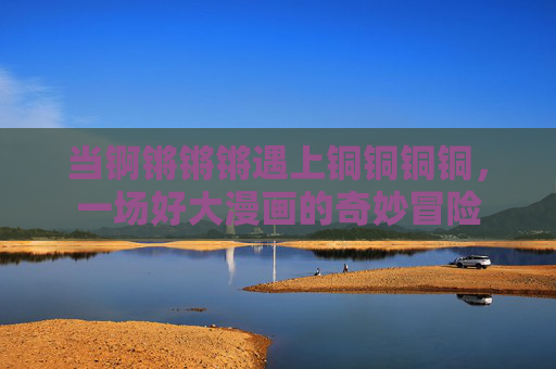 当锕锵锵锵遇上铜铜铜铜，一场好大漫画的奇妙冒险